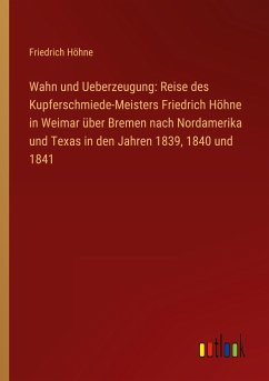 Wahn und Ueberzeugung: Reise des Kupferschmiede-Meisters Friedrich Höhne in Weimar über Bremen nach Nordamerika und Texas in den Jahren 1839, 1840 und 1841