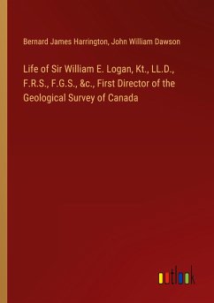 Life of Sir William E. Logan, Kt., LL.D., F.R.S., F.G.S., &c., First Director of the Geological Survey of Canada