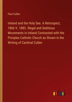 Ireland and the Holy See. A Retrospect, 1866 V. 1883. Illegal and Seditious Movements in Ireland Contracted with the Priciples Catholic Church as Shown in the Writing of Cardinal Cullen - Cullen, Paul