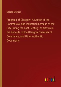 Progress of Glasgow. A Sketch of the Commercial and Industrial Increase of the City During the Last Century, as Shown in the Records of the Glasgow Chamber of Commerce, and Other Authentic Documents - Stewart, George