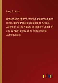 Reasonable Apprehensions and Reassuring Hints. Being Papers Designed to Attract Attention to the Nature of Modern Unbelief, and to Meet Some of its Fundamental Assumptions