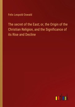 The secret of the East; or, the Origin of the Christian Religion, and the Significance of its Rise and Decline