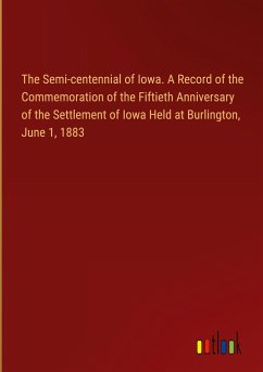 The Semi-centennial of Iowa. A Record of the Commemoration of the Fiftieth Anniversary of the Settlement of Iowa Held at Burlington, June 1, 1883