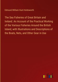 The Sea Fisheries of Great Britain and Ireland. An Account of the Practical Working of the Various Fisheries Around the British Island, with Illustrations and Descriptions of the Boats, Nets, and Other Gear in Use