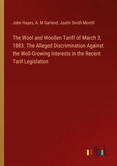 The Wool and Woollen Tariff of March 3, 1883. The Alleged Discrimination Against the Woll-Growing Interests in the Recent Tarif Legislation - Hayes, John; Garland, A. M; Morrill, Justin Smith