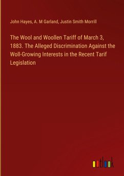 The Wool and Woollen Tariff of March 3, 1883. The Alleged Discrimination Against the Woll-Growing Interests in the Recent Tarif Legislation - Hayes, John; Garland, A. M; Morrill, Justin Smith