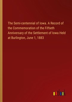 The Semi-centennial of Iowa. A Record of the Commemoration of the Fiftieth Anniversary of the Settlement of Iowa Held at Burlington, June 1, 1883