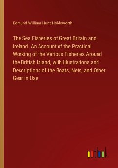 The Sea Fisheries of Great Britain and Ireland. An Account of the Practical Working of the Various Fisheries Around the British Island, with Illustrations and Descriptions of the Boats, Nets, and Other Gear in Use