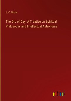 The Orb of Day. A Treatise on Spiritual Philosophy and Intellectual Astronomy - Watts, J. C.