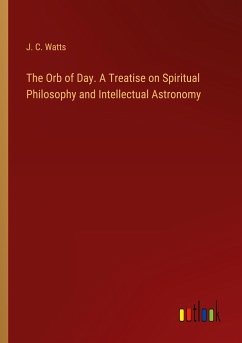 The Orb of Day. A Treatise on Spiritual Philosophy and Intellectual Astronomy - Watts, J. C.