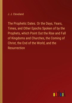 The Prophetic Dates. Or the Days, Years, Times, and Other Epochs Spoken of by the Prophets, which Point Out the Rise and Fall of Kingdoms and Churches, the Coming of Christ, the End of the World, and the Resurrection