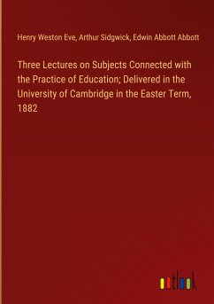 Three Lectures on Subjects Connected with the Practice of Education; Delivered in the University of Cambridge in the Easter Term, 1882 - Eve, Henry Weston; Sidgwick, Arthur; Abbott, Edwin Abbott
