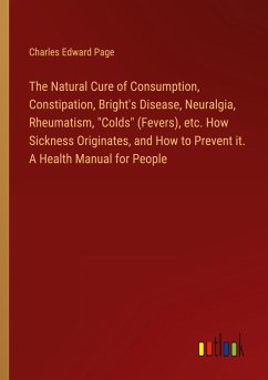 The Natural Cure of Consumption, Constipation, Bright's Disease, Neuralgia, Rheumatism, &quote;Colds&quote; (Fevers), etc. How Sickness Originates, and How to Prevent it. A Health Manual for People