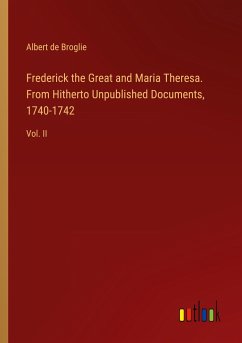 Frederick the Great and Maria Theresa. From Hitherto Unpublished Documents, 1740-1742