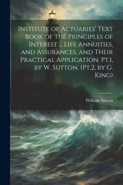 Institute of Actuaries' Text Book of the Principles of Interest ... Life Annuities, and Assurances, and Their Practical Application. Pt.1, by W. Sutton. (Pt.2, by G. King) Institute of Actuaries' Text Book of the Principles of Interest ... Life Annuities, and Assurances, and Their Practical Application. Pt.1, by W. Sutton. (Pt.2, by G. King)