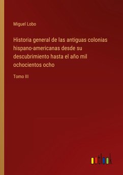 Historia general de las antiguas colonias hispano-americanas desde su descubrimiento hasta el año mil ochocientos ocho - Lobo, Miguel