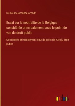 Essai sur la neutralité de la Belgique considérée principalement sous le point de vue du droit public - Arendt, Guillaume Amédée
