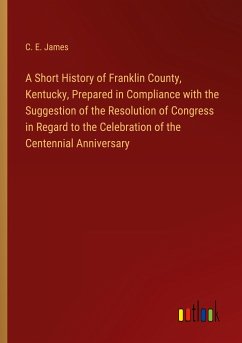A Short History of Franklin County, Kentucky, Prepared in Compliance with the Suggestion of the Resolution of Congress in Regard to the Celebration of the Centennial Anniversary - James, C. E.