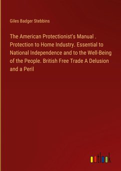 The American Protectionist's Manual . Protection to Home Industry. Essential to National Independence and to the Well-Being of the People. British Free Trade A Delusion and a Peril - Stebbins, Giles Badger