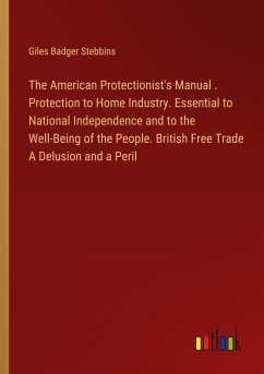 The American Protectionist's Manual . Protection to Home Industry. Essential to National Independence and to the Well-Being of the People. British Free Trade A Delusion and a Peril