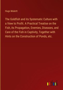 The Goldfish and its Systematic Culture with a View to Profit. A Practical Treatise on the Fish, its Propagation, Enemies, Diseases, and Care of the Fish in Captivity, Together with Hints on the Construction of Ponds, etc.