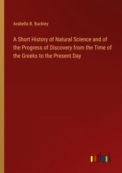 A Short History of Natural Science and of the Progress of Discovery from the Time of the Greeks to the Present Day - Buckley, Arabella B.