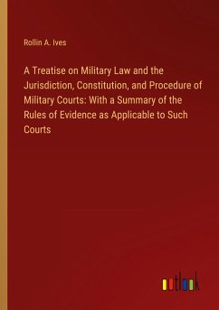 A Treatise on Military Law and the Jurisdiction, Constitution, and Procedure of Military Courts: With a Summary of the Rules of Evidence as Applicable to Such Courts