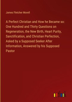 A Perfect Christian and How he Became so: One Hundred and Thirty Questions on Regeneration, the New Birth, Heart Purity, Sanctification, and Christian Perfection, Asked by a Supposed Seeker After Information, Answered by his Supposed Pastor - Morell, James Fletcher