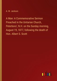 A Man: A Commemorative Sermon Preached in the Unitarian Church, Peterboro', N.H. on the Sunday morning, August 19, 1877, following the death of Hon. Albert S. Scott