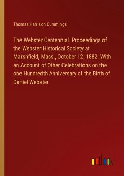 The Webster Centennial. Proceedings of the Webster Historical Society at Marshfield, Mass., October 12, 1882. With an Account of Other Celebrations on the one Hundredth Anniversary of the Birth of Daniel Webster