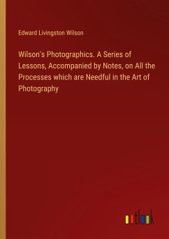 Wilson's Photographics. A Series of Lessons, Accompanied by Notes, on All the Processes which are Needful in the Art of Photography