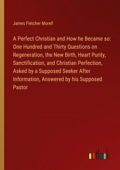 A Perfect Christian and How he Became so: One Hundred and Thirty Questions on Regeneration, the New Birth, Heart Purity, Sanctification, and Christian Perfection, Asked by a Supposed Seeker After Information, Answered by his Supposed Pastor