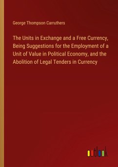The Units in Exchange and a Free Currency, Being Suggestions for the Employment of a Unit of Value in Political Economy, and the Abolition of Legal Tenders in Currency - Carruthers, George Thompson