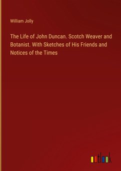 The Life of John Duncan. Scotch Weaver and Botanist. With Sketches of His Friends and Notices of the Times