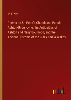 Poems on St. Peter's Church and Parish, Ashton-Under-Lyne, the Antiquities of Ashton and Neighbourhood, and the Ancient Customs of the Black Lad, & Wakes - Kirk, W. B.