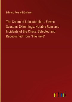 The Cream of Leicestershire. Eleven Seasons' Skimmings, Notable Runs and Incidents of the Chase, Selected and Republished from &quote;The Field&quote;