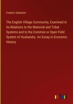 The English Village Community, Examined in its Relations to the Manorial and Tribal Systems and to the Common or Open Field System of Husbandry. An Essay in Economic History - Seebohm, Frederic
