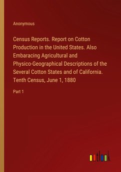Census Reports. Report on Cotton Production in the United States. Also Embaracing Agricultural and Physico-Geographical Descriptions of the Several Cotton States and of California. Tenth Census, June 1, 1880 - Anonymous