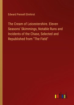 The Cream of Leicestershire. Eleven Seasons' Skimmings, Notable Runs and Incidents of the Chase, Selected and Republished from "The Field"