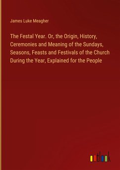 The Festal Year. Or, the Origin, History, Ceremonies and Meaning of the Sundays, Seasons, Feasts and Festivals of the Church During the Year, Explained for the People