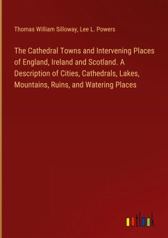 The Cathedral Towns and Intervening Places of England, Ireland and Scotland. A Description of Cities, Cathedrals, Lakes, Mountains, Ruins, and Watering Places