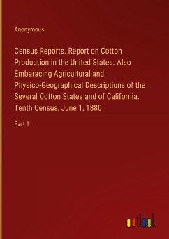 Census Reports. Report on Cotton Production in the United States. Also Embaracing Agricultural and Physico-Geographical Descriptions of the Several Cotton States and of California. Tenth Census, June 1, 1880