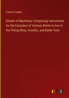 Details of Machinery Comprising Instructions for the Execution of Various Works in Iron in the Fitting-Shop, Foundry, and Boiler-Yard