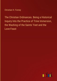 The Christian Ordinances. Being a Historical Inquiry Into the Practice of Trine Immersion, the Washing of the Saints' Feet and the Love-Feast