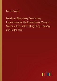 Details of Machinery Comprising Instructions for the Execution of Various Works in Iron in the Fitting-Shop, Foundry, and Boiler-Yard