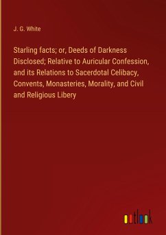 Starling facts; or, Deeds of Darkness Disclosed; Relative to Auricular Confession, and its Relations to Sacerdotal Celibacy, Convents, Monasteries, Morality, and Civil and Religious Libery