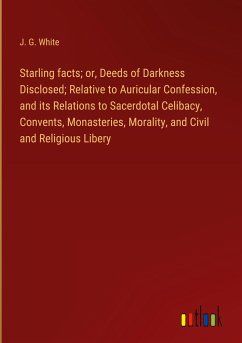 Starling facts; or, Deeds of Darkness Disclosed; Relative to Auricular Confession, and its Relations to Sacerdotal Celibacy, Convents, Monasteries, Morality, and Civil and Religious Libery - White, J. G.