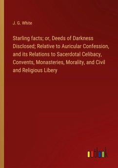 Starling facts; or, Deeds of Darkness Disclosed; Relative to Auricular Confession, and its Relations to Sacerdotal Celibacy, Convents, Monasteries, Morality, and Civil and Religious Libery