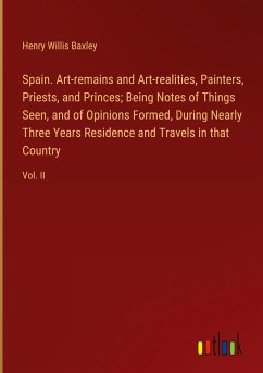 Spain. Art-remains and Art-realities, Painters, Priests, and Princes; Being Notes of Things Seen, and of Opinions Formed, During Nearly Three Years Residence and Travels in that Country - Baxley, Henry Willis