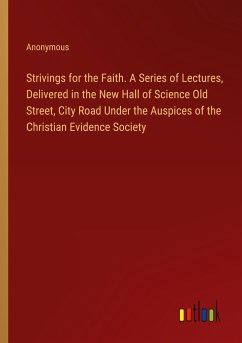 Strivings for the Faith. A Series of Lectures, Delivered in the New Hall of Science Old Street, City Road Under the Auspices of the Christian Evidence Society
